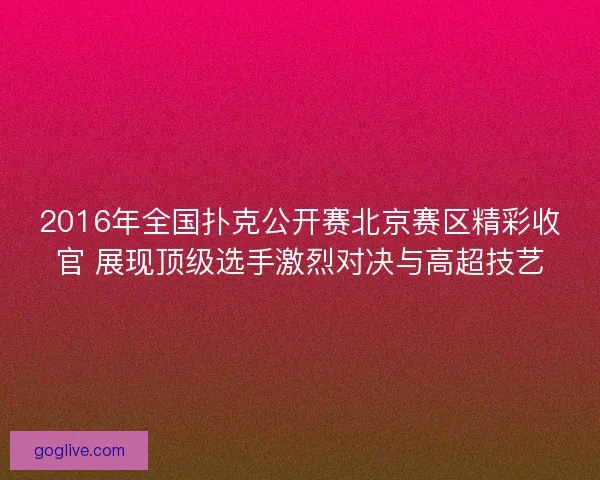 2016年全国扑克公开赛北京赛区精彩收官 展现顶级选手激烈对决与高超技艺