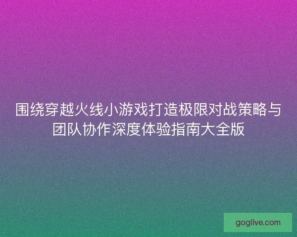 围绕穿越火线小游戏打造极限对战策略与团队协作深度体验指南大全版