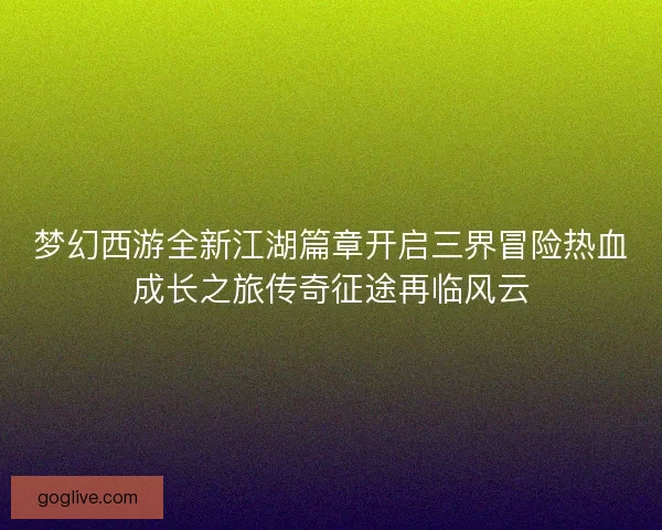 梦幻西游全新江湖篇章开启三界冒险热血成长之旅传奇征途再临风云