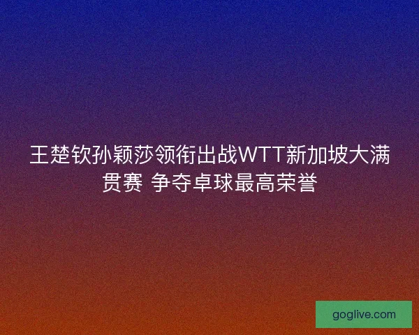 王楚钦孙颖莎领衔出战WTT新加坡大满贯赛 争夺卓球最高荣誉