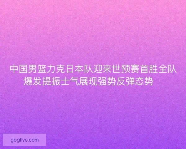 中国男篮力克日本队迎来世预赛首胜全队爆发提振士气展现强势反弹态势🏀