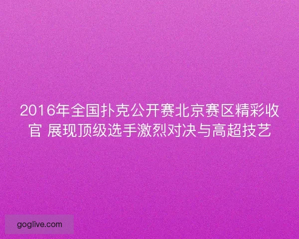 2016年全国扑克公开赛北京赛区精彩收官 展现顶级选手激烈对决与高超技艺