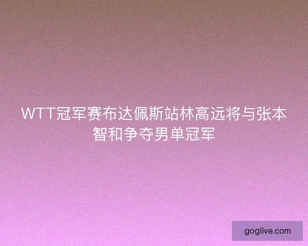 WTT冠军赛布达佩斯站林高远将与张本智和争夺男单冠军