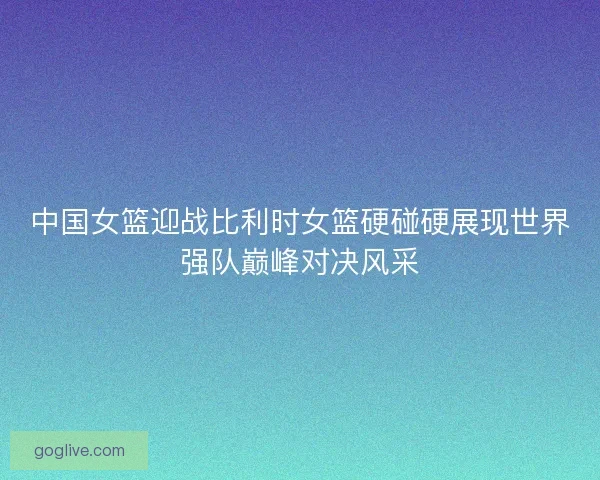 中国女篮迎战比利时女篮硬碰硬展现世界强队巅峰对决风采