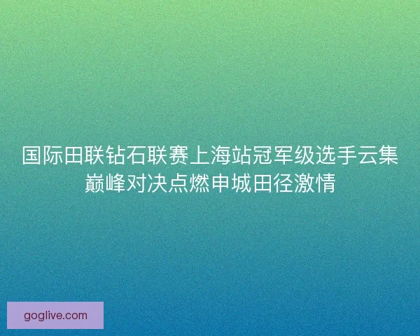 国际田联钻石联赛上海站冠军级选手云集巅峰对决点燃申城田径激情