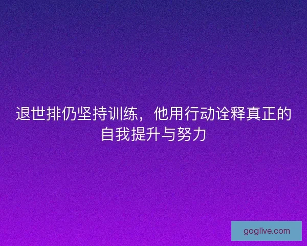 退世排仍坚持训练，他用行动诠释真正的自我提升与努力