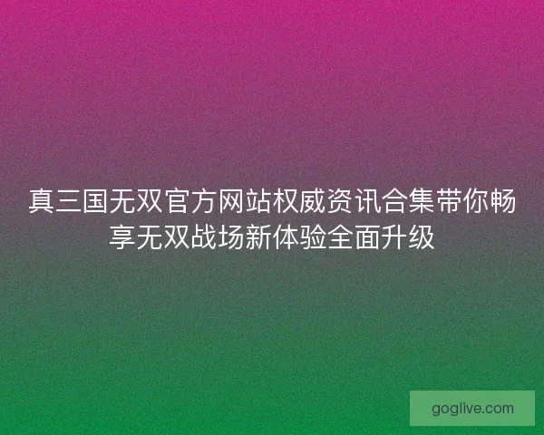 真三国无双官方网站权威资讯合集带你畅享无双战场新体验全面升级