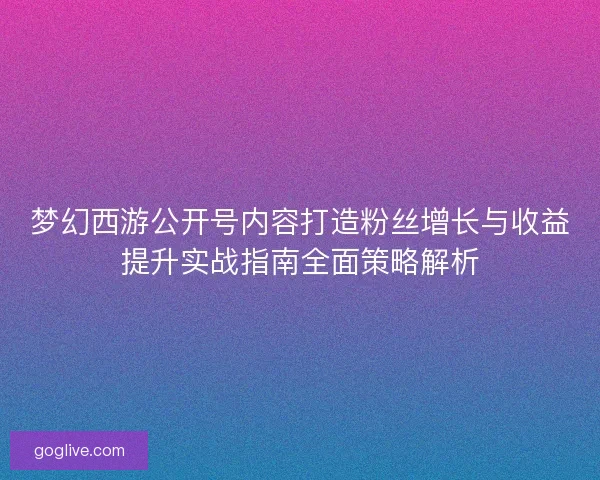 梦幻西游公开号内容打造粉丝增长与收益提升实战指南全面策略解析 梦幻西游公开号内容打造粉丝增长与收益提升实战指南全面策略解析