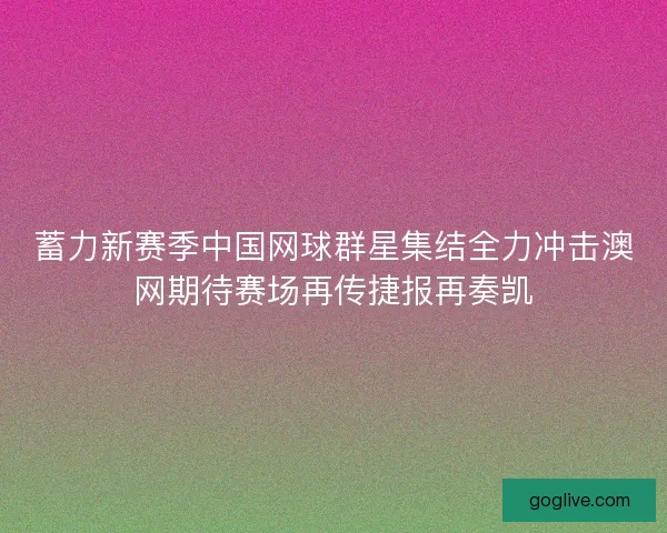 蓄力新赛季中国网球群星集结全力冲击澳网期待赛场再传捷报再奏凯