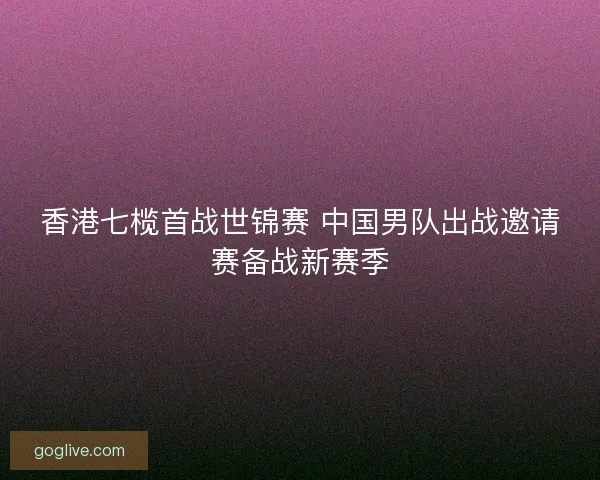 香港七榄首战世锦赛 中国男队出战邀请赛备战新赛季