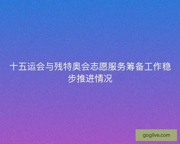 十五运会与残特奥会志愿服务筹备工作稳步推进情况
