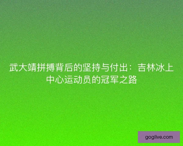武大靖拼搏背后的坚持与付出：吉林冰上中心运动员的冠军之路