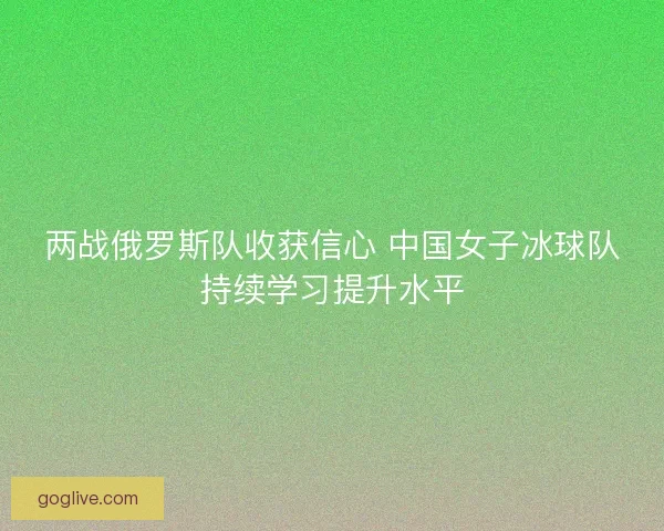 两战俄罗斯队收获信心 中国女子冰球队持续学习提升水平