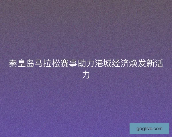 秦皇岛马拉松赛事助力港城经济焕发新活力