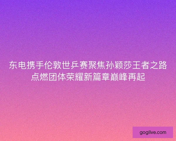 东电携手伦敦世乒赛聚焦孙颖莎王者之路点燃团体荣耀新篇章巅峰再起 东电携手伦敦世乒赛聚焦孙颖莎王者之路点燃团体荣耀新篇章巅峰再起