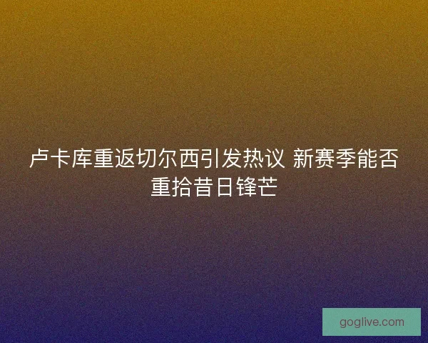 卢卡库重返切尔西引发热议 新赛季能否重拾昔日锋芒 卢卡库重返切尔西引发热议 新赛季能否重拾昔日锋芒
