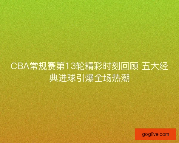 CBA常规赛第13轮精彩时刻回顾 五大经典进球引爆全场热潮