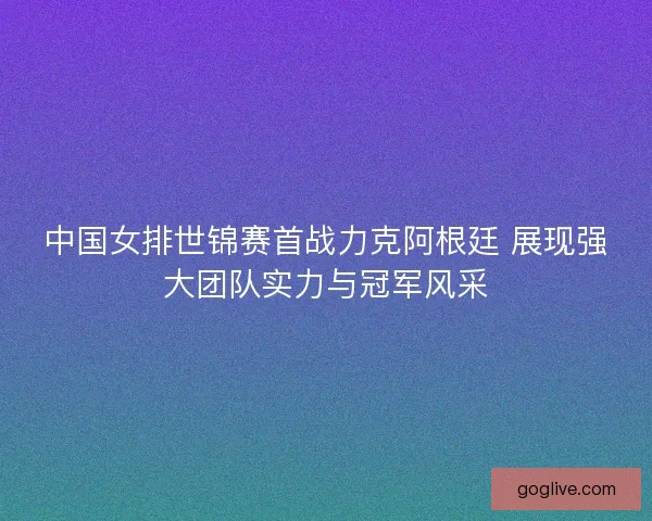 中国女排世锦赛首战力克阿根廷 展现强大团队实力与冠军风采 中国女排世锦赛首战力克阿根廷 展现强大团队实力与冠军风采