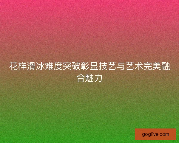 花样滑冰难度突破彰显技艺与艺术完美融合魅力 花样滑冰难度突破彰显技艺与艺术完美融合魅力
