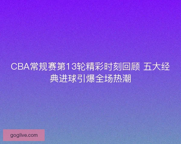 CBA常规赛第13轮精彩时刻回顾 五大经典进球引爆全场热潮 CBA常规赛第13轮精彩时刻回顾 五大经典进球引爆全场热潮