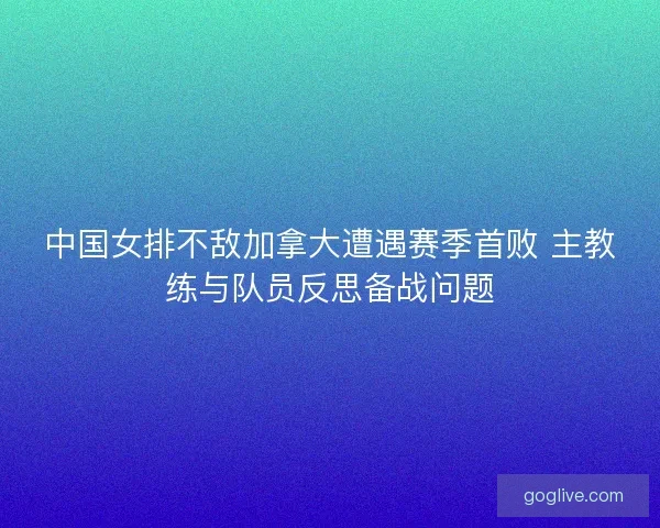 中国女排不敌加拿大遭遇赛季首败 主教练与队员反思备战问题 中国女排不敌加拿大遭遇赛季首败 主教练与队员反思备战问题