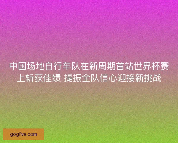 中国场地自行车队在新周期首站世界杯赛上斩获佳绩 提振全队信心迎接新挑战